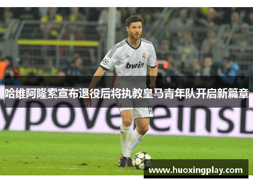 哈维阿隆索宣布退役后将执教皇马青年队开启新篇章