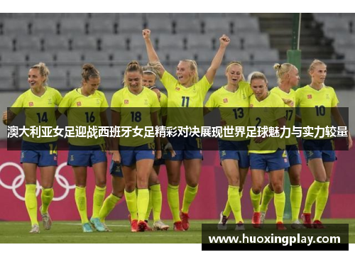 澳大利亚女足迎战西班牙女足精彩对决展现世界足球魅力与实力较量